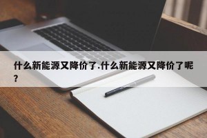 什么新能源又降价了.什么新能源又降价了呢？