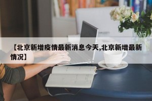 【北京新增疫情最新消息今天,北京新增最新情况】