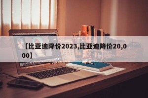 【比亚迪降价2023,比亚迪降价20,000】