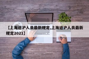 【上海返沪人员最新规定,上海返沪人员最新规定2021】