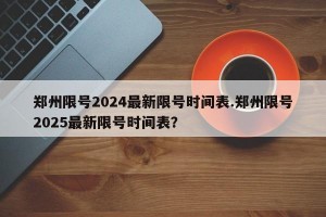 郑州限号2024最新限号时间表.郑州限号2025最新限号时间表？