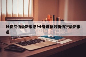 长春疫情最新消息/长春疫情最新情况最新报道