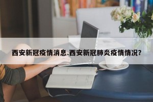 西安新冠疫情消息.西安新冠肺炎疫情情况？