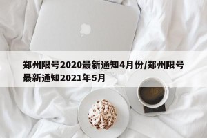 郑州限号2020最新通知4月份/郑州限号最新通知2021年5月