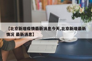 【北京新增疫情最新消息今天,北京新增最新情况 最新消息】