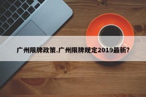 广州限牌政策.广州限牌规定2019最新？