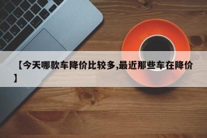 【今天哪款车降价比较多,最近那些车在降价】