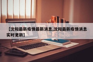 【沈阳最新疫情最新消息,沈阳最新疫情消息实时更新】