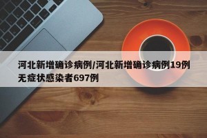 河北新增确诊病例/河北新增确诊病例19例无症状感染者697例