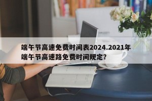 端午节高速免费时间表2024.2021年端午节高速路免费时间规定？