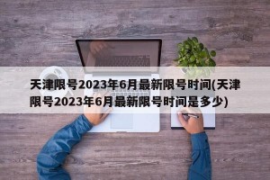 天津限号2023年6月最新限号时间(天津限号2023年6月最新限号时间是多少)