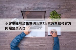 小客车摇号结果查询北京/北京汽车摇号官方网站登录入口