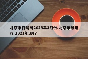 北京限行尾号2023年3月份.北京车号限行 2021年3月？