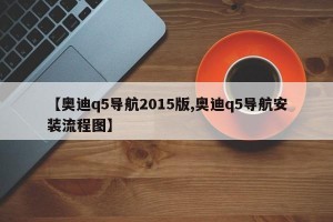 【奥迪q5导航2015版,奥迪q5导航安装流程图】