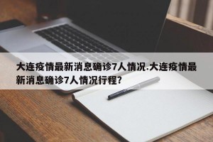 大连疫情最新消息确诊7人情况.大连疫情最新消息确诊7人情况行程？