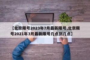 【北京限号2023年7月最新限号,北京限号2021年3月最新限号几点到几点】