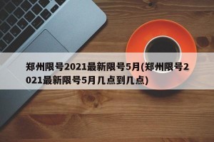 郑州限号2021最新限号5月(郑州限号2021最新限号5月几点到几点)