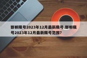 邯郸限号2023年12月最新限号.邯郸限号2023年12月最新限号范围？