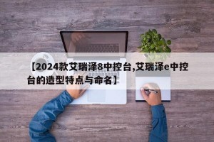 【2024款艾瑞泽8中控台,艾瑞泽e中控台的造型特点与命名】